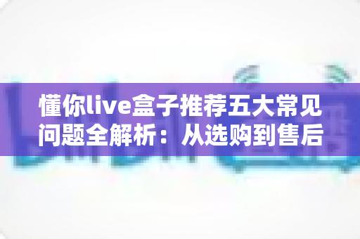 懂你live盒子推荐五大常见问题全解析:从选购到售后的避坑实用指南 懂你live盒子推荐五大常见问题全解析:从选购到售后的避坑实用指南