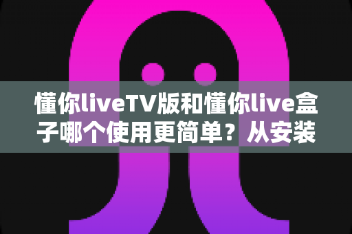懂你liveTV版和懂你live盒子哪个使用更简单？从安装到操作的全方位上手难度对比指南