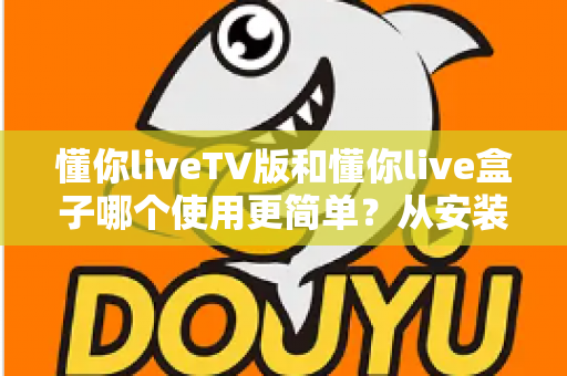 懂你liveTV版和懂你live盒子哪个使用更简单？从安装到操作的全方位上手难度对比指南