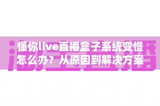 懂你live直播盒子系统变慢怎么办?从原因到解决方案的全流程优化指南 懂你live直播盒子系统变慢怎么办?从原因到解决方案的全流程优化指南