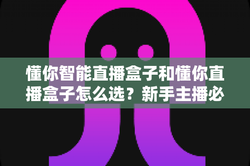 懂你智能直播盒子和懂你直播盒子怎么选？新手主播必看的全面选购指南