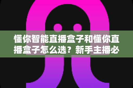懂你智能直播盒子和懂你直播盒子怎么选？新手主播必看的全面选购指南