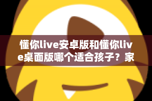 懂你live安卓版和懂你live桌面版哪个适合孩子?家长必读的全维度对比与选择指南 懂你live安卓版和懂你live桌面版哪个适合孩子?家长必读的全维度对比与选择指南