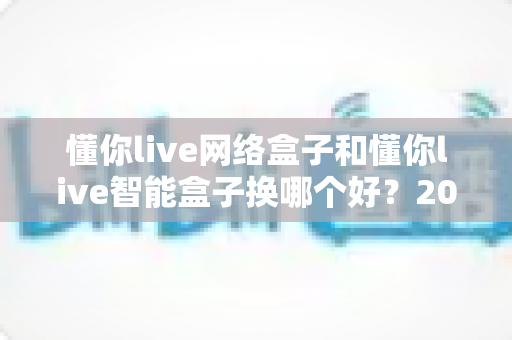 懂你live网络盒子和懂你live智能盒子换哪个好？2025年最新选购对比指南，看完不踩坑