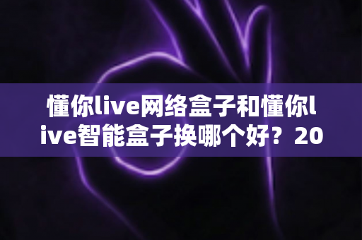懂你live网络盒子和懂你live智能盒子换哪个好？2025年最新选购对比指南，看完不踩坑