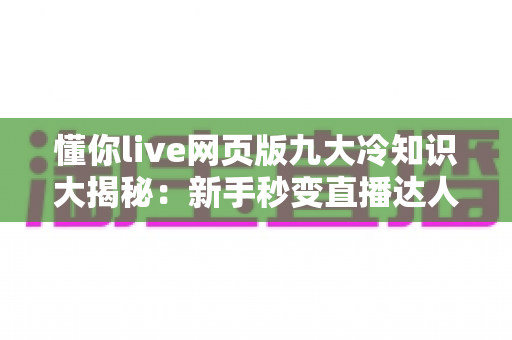 懂你live网页版九大冷知识大揭秘：新手秒变直播达人的隐藏技巧全攻略