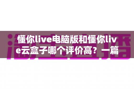 懂你live电脑版和懂你live云盒子哪个评价高？一篇看懂口碑差异的深度对比指南