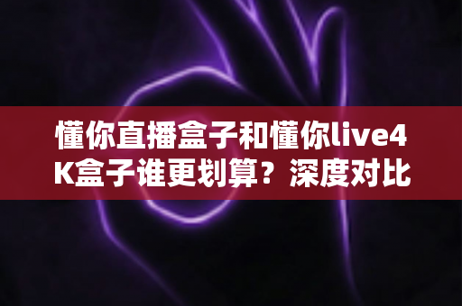 懂你直播盒子和懂你live4K盒子谁更划算？深度对比帮你选对不选贵