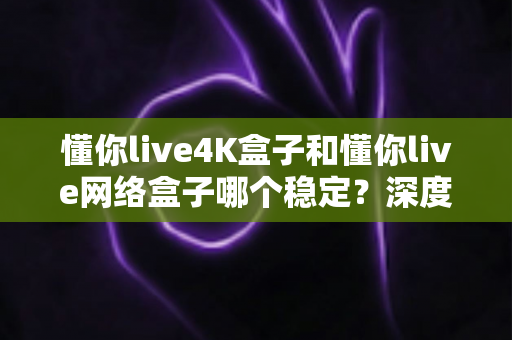 懂你live4K盒子和懂你live网络盒子哪个稳定？深度测评帮你一次选对不踩坑