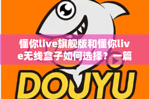 懂你live旗舰版和懂你live无线盒子如何选择？一篇看懂两款设备差异的深度选购指南