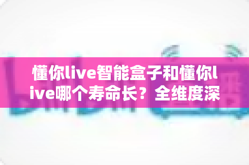 懂你live智能盒子和懂你live哪个寿命长?全维度深度对比与延长寿命实用指南 懂你live智能盒子和懂你live哪个寿命长?全维度深度对比与延长寿命实用指南