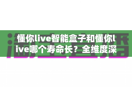 懂你live智能盒子和懂你live哪个寿命长?全维度深度对比与延长寿命实用指南 懂你live智能盒子和懂你live哪个寿命长?全维度深度对比与延长寿命实用指南