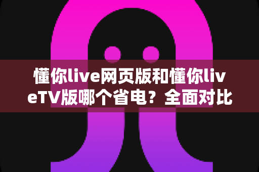 懂你live网页版和懂你liveTV版哪个省电?全面对比分析与省电技巧大公开 懂你live网页版和懂你liveTV版哪个省电?全面对比分析与省电技巧大公开