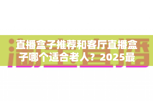 直播盒子推荐和客厅直播盒子哪个适合老人?2025最新选购指南与实用避坑攻略 直播盒子推荐和客厅直播盒子哪个适合老人?2025最新选购指南与实用避坑攻略