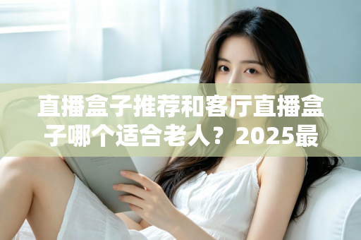 直播盒子推荐和客厅直播盒子哪个适合老人?2025最新选购指南与实用避坑攻略 直播盒子推荐和客厅直播盒子哪个适合老人?2025最新选购指南与实用避坑攻略