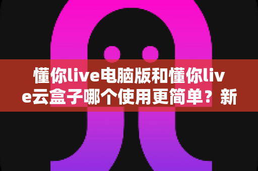 懂你live电脑版和懂你live云盒子哪个使用更简单?新手也能秒懂的全维度对比指南 懂你live电脑版和懂你live云盒子哪个使用更简单?新手也能秒懂的全维度对比指南