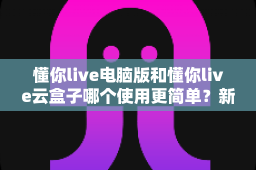 懂你live电脑版和懂你live云盒子哪个使用更简单?新手也能秒懂的全维度对比指南 懂你live电脑版和懂你live云盒子哪个使用更简单?新手也能秒懂的全维度对比指南