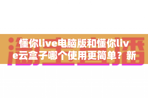 懂你live电脑版和懂你live云盒子哪个使用更简单?新手也能秒懂的全维度对比指南 懂你live电脑版和懂你live云盒子哪个使用更简单?新手也能秒懂的全维度对比指南