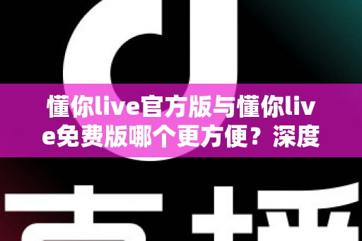 懂你live官方版与懂你live免费版哪个更方便?深度对比分析助你选对版本 懂你live官方版与懂你live免费版哪个更方便?深度对比分析助你选对版本