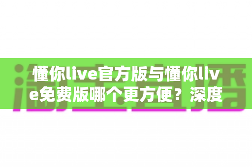 懂你live官方版与懂你live免费版哪个更方便？深度对比分析助你选对版本