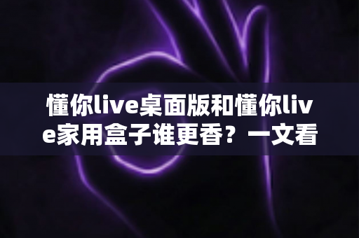 懂你live桌面版和懂你live家用盒子谁更香？一文看懂选购要点与真实体验对比