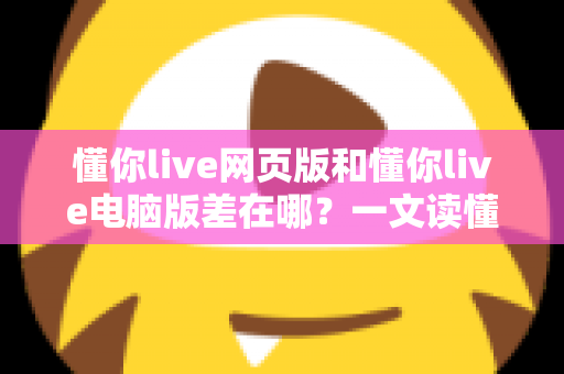 懂你live网页版和懂你live电脑版差在哪？一文读懂两大版本的核心差异与选择指南