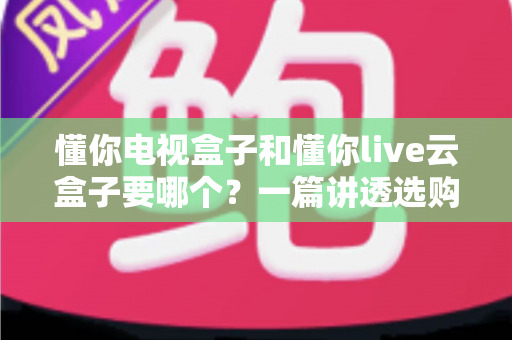 懂你电视盒子和懂你live云盒子要哪个？一篇讲透选购思路的实用指南