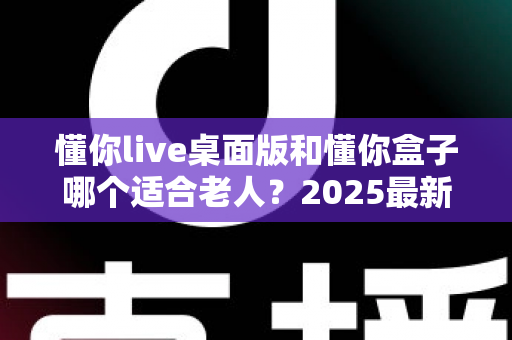 懂你live桌面版和懂你盒子哪个适合老人？2025最新选购对比指南，帮爸妈选对不花冤枉钱