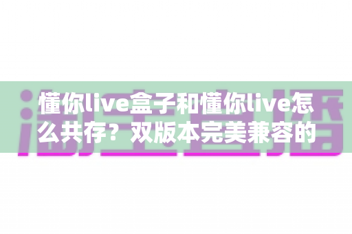 懂你live盒子和懂你live怎么共存？双版本完美兼容的完整安装指南