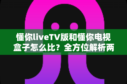 懂你liveTV版和懂你电视盒子怎么比？全方位解析两大观影方案，帮你找到最适合的选择