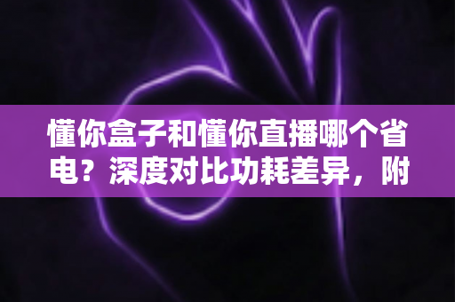 懂你盒子和懂你直播哪个省电？深度对比功耗差异，附超实用省电技巧