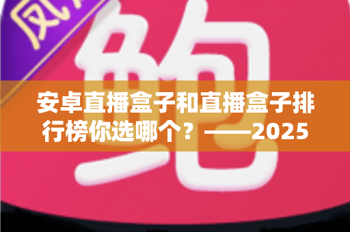 安卓直播盒子和直播盒子排行榜你选哪个？——2025年家庭观影选购全攻略