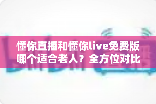懂你直播和懂你live免费版哪个适合老人?全方位对比帮长辈选出最贴心的直播软件 懂你直播和懂你live免费版哪个适合老人?全方位对比帮长辈选出最贴心的直播软件