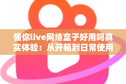 懂你live网络盒子好用吗真实体验：从开箱到日常使用的深度测评分享