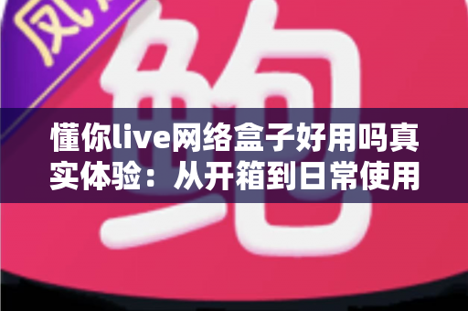 懂你live网络盒子好用吗真实体验：从开箱到日常使用的深度测评分享