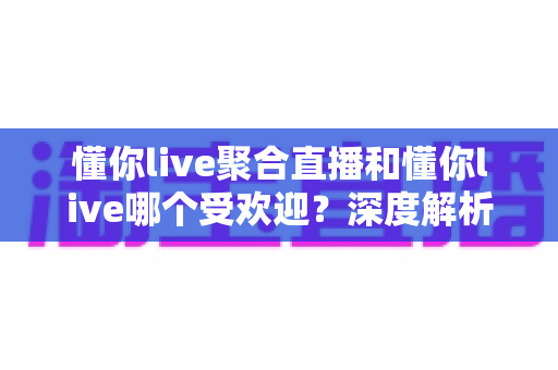 懂你live聚合直播和懂你live哪个受欢迎？深度解析两大平台的用户口碑与选择指南