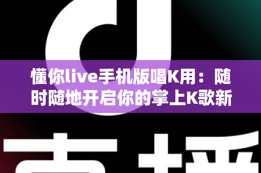 懂你live手机版唱K用:随时随地开启你的掌上K歌新时代 懂你live手机版唱K用:随时随地开启你的掌上K歌新时代