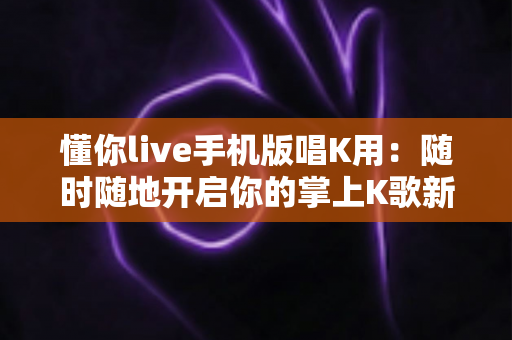 懂你live手机版唱K用：随时随地开启你的掌上K歌新时代