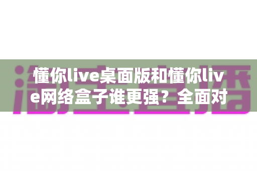懂你live桌面版和懂你live网络盒子谁更强?全面对比评测助你选出最佳观影方案 懂你live桌面版和懂你live网络盒子谁更强?全面对比评测助你选出最佳观影方案
