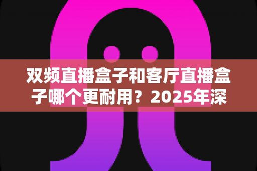 双频直播盒子和客厅直播盒子哪个更耐用？2025年深度评测与选购指南