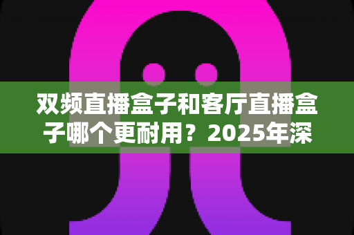 双频直播盒子和客厅直播盒子哪个更耐用？2025年深度评测与选购指南