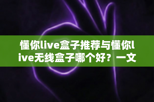 懂你live盒子推荐与懂你live无线盒子哪个好?一文看懂选购要点与真实体验对比 懂你live盒子推荐与懂你live无线盒子哪个好?一文看懂选购要点与真实体验对比