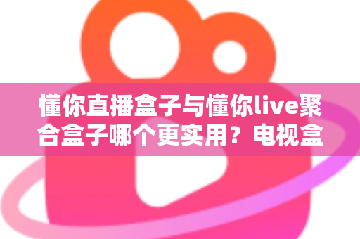 懂你直播盒子与懂你live聚合盒子哪个更实用?电视盒子深度横评,一文帮你告别选择困难 懂你直播盒子与懂你live聚合盒子哪个更实用?电视盒子深度横评,一文帮你告别选择困难