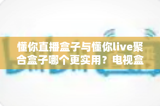 懂你直播盒子与懂你live聚合盒子哪个更实用？电视盒子深度横评，一文帮你告别选择困难