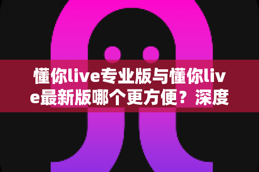 懂你live专业版与懂你live最新版哪个更方便？深度对比分析助你轻松选择