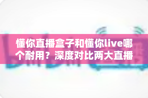 懂你直播盒子和懂你live哪个耐用?深度对比两大直播工具的使用寿命与稳定性 懂你直播盒子和懂你live哪个耐用?深度对比两大直播工具的使用寿命与稳定性