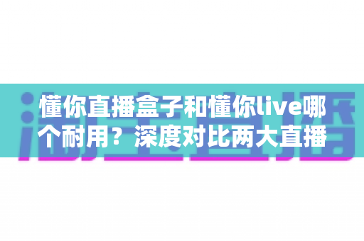 懂你直播盒子和懂你live哪个耐用？深度对比两大直播工具的使用寿命与稳定性