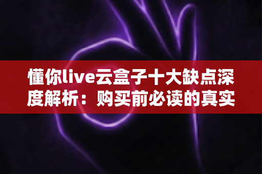 懂你live云盒子十大缺点深度解析：购买前必读的真实测评与避坑指南