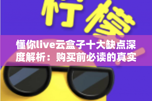 懂你live云盒子十大缺点深度解析：购买前必读的真实测评与避坑指南