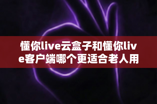 懂你live云盒子和懂你live客户端哪个更适合老人用？一文看懂两大方案的选择攻略
